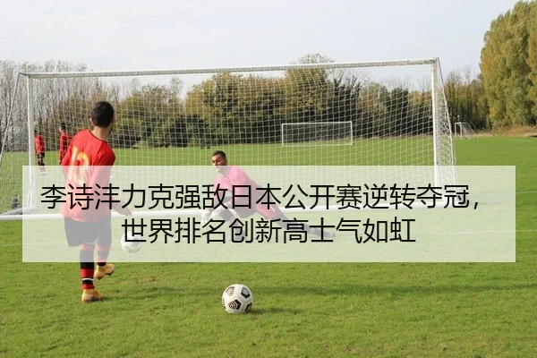李诗沣力克强敌日本公开赛逆转夺冠，世界排名创新高士气如虹